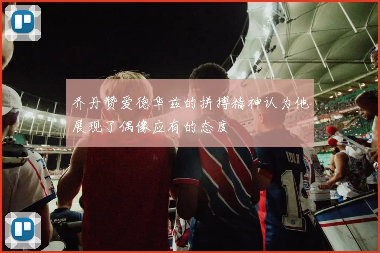 乔丹赞爱德华兹的拼搏精神认为他展现了偶像应有的态度