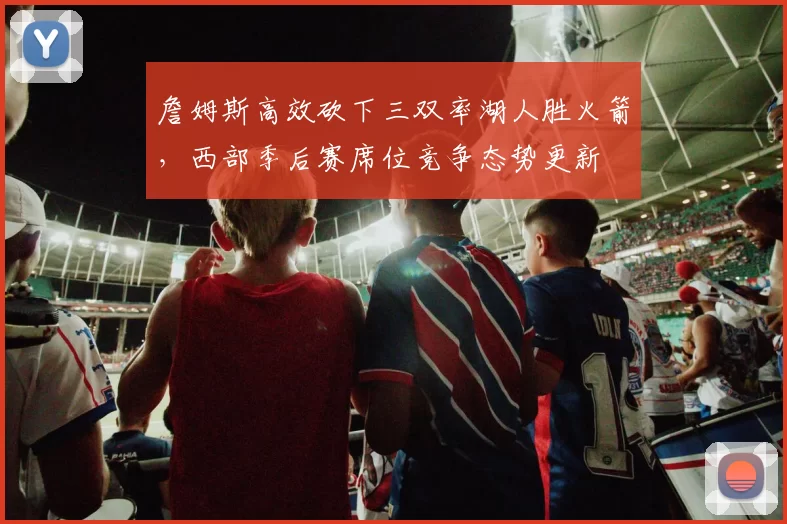 詹姆斯高效砍下三双率湖人胜火箭，西部季后赛席位竞争态势更新