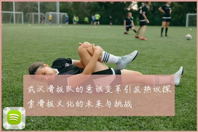 武汉滑板队的意识变革引发热议探索滑板文化的未来与挑战