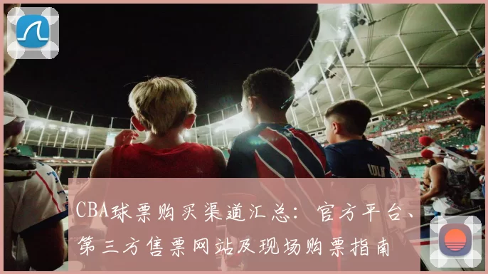 CBA球票购买渠道汇总：官方平台、第三方售票网站及现场购票指南