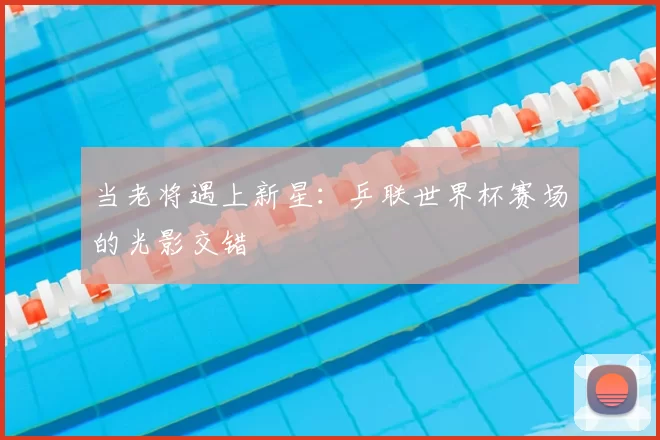 当老将遇上新星:乒联世界杯赛场的光影交错