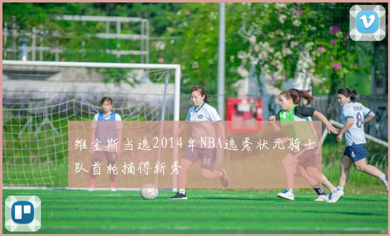维金斯当选2014年NBA选秀状元骑士队首轮摘得新秀