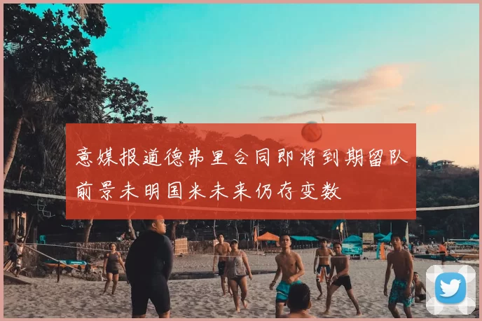 意媒报道德弗里合同即将到期留队前景未明国米未来仍存变数