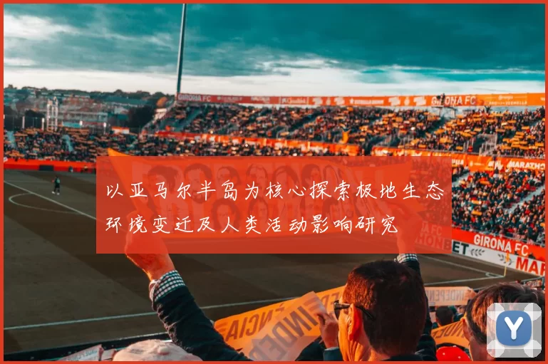 以亚马尔半岛为核心探索极地生态环境变迁及人类活动影响研究