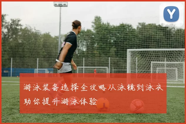 游泳装备选择全攻略从泳镜到泳衣助你提升游泳体验