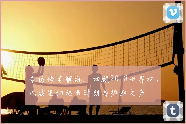 专访传奇解说：回顾2018世界杯，电波里的经典时刻与热血之声