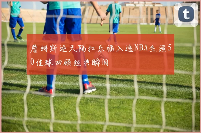 詹姆斯逆天隔扣乐福入选NBA生涯50佳球回顾经典瞬间