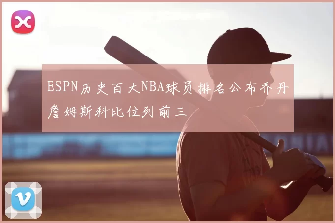 ESPN历史百大NBA球员排名公布乔丹詹姆斯科比位列前三