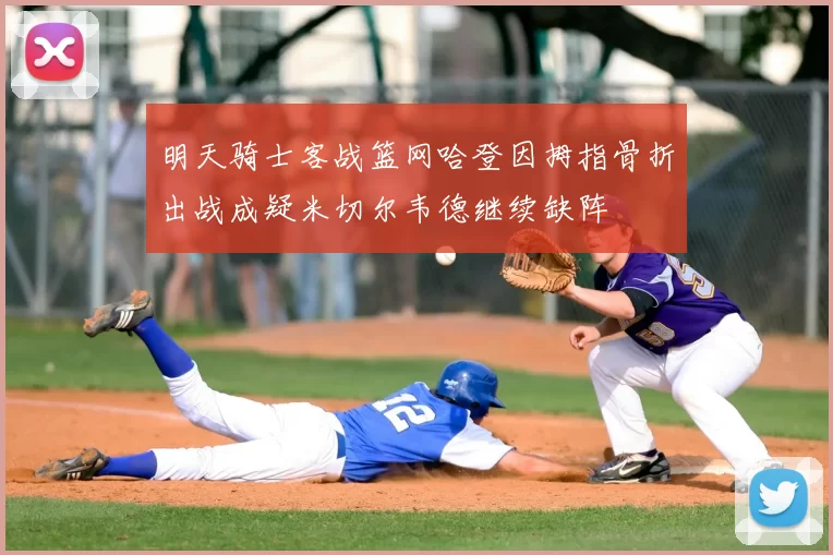 明天骑士客战篮网哈登因拇指骨折出战成疑米切尔韦德继续缺阵