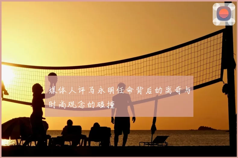媒体人评马永明任命背后的离奇与时尚观念的碰撞