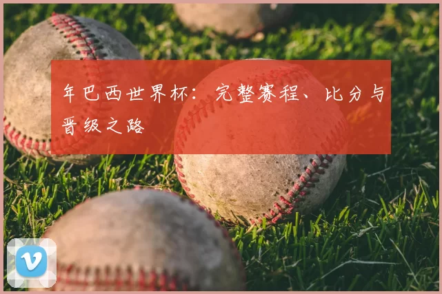 年巴西世界杯:完整赛程、比分与晋级之路