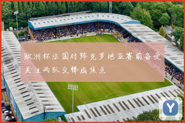 欧洲杯法国对阵克罗地亚赛前备受关注两队交锋成焦点