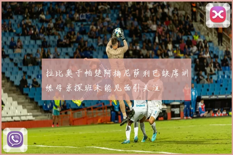 拉比奥于帕楚阿梅尼萨利巴缺席训练母亲探班未能见面引关注