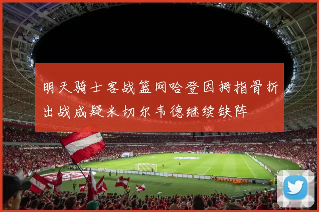 明天骑士客战篮网哈登因拇指骨折出战成疑米切尔韦德继续缺阵