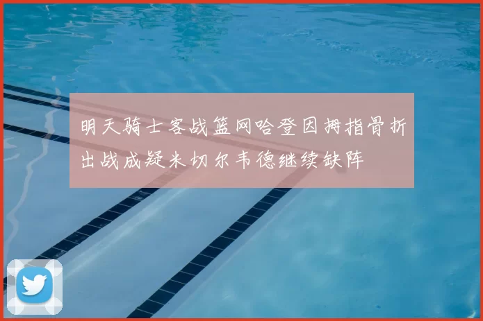 明天骑士客战篮网哈登因拇指骨折出战成疑米切尔韦德继续缺阵