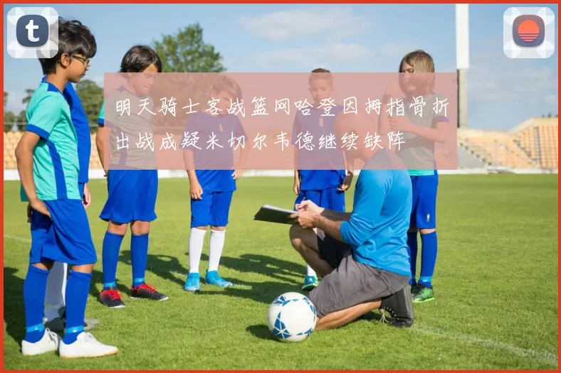 明天骑士客战篮网哈登因拇指骨折出战成疑米切尔韦德继续缺阵