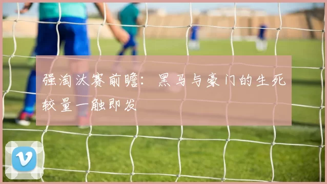 强淘汰赛前瞻：黑马与豪门的生死较量一触即发