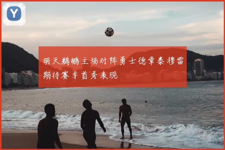 明天鹈鹕主场对阵勇士德章泰穆雷期待赛季首秀表现