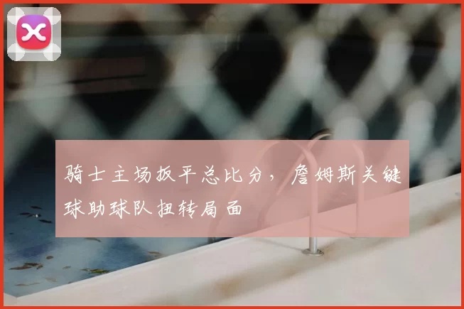 骑士主场扳平总比分，詹姆斯关键球助球队扭转局面