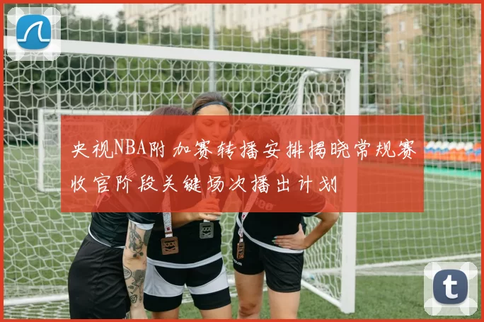 央视NBA附加赛转播安排揭晓常规赛收官阶段关键场次播出计划