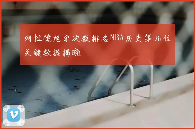 利拉德绝杀次数排名NBA历史第几位关键数据揭晓