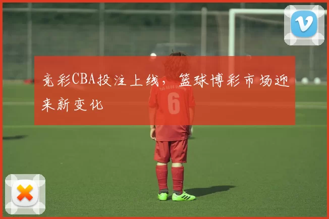 竞彩CBA投注上线,篮球博彩市场迎来新变化