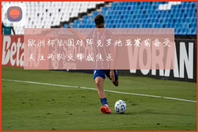欧洲杯法国对阵克罗地亚赛前备受关注两队交锋成焦点