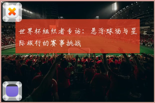 世界杯组织者专访:悬浮球场与星际旅行的赛事挑战