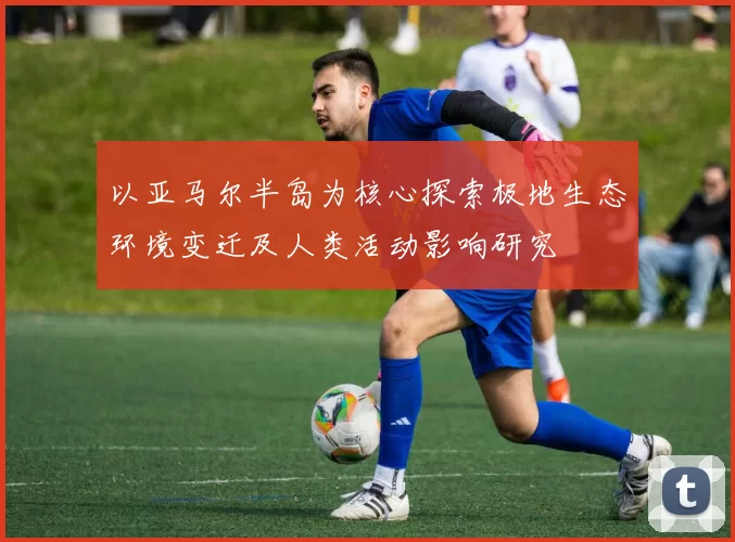 以亚马尔半岛为核心探索极地生态环境变迁及人类活动影响研究