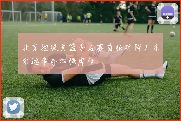 北京控股男篮季后赛首轮对阵广东宏远争夺四强席位