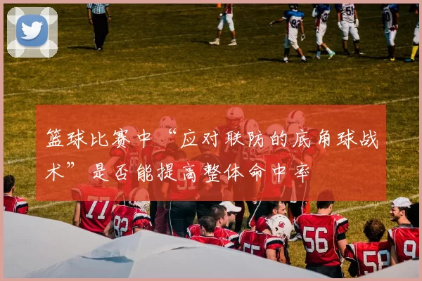 篮球比赛中“应对联防的底角球战术”是否能提高整体命中率