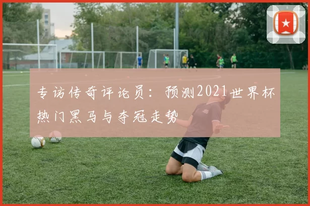 专访传奇评论员:预测2021世界杯热门黑马与夺冠走势