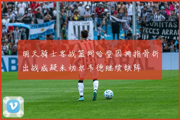 明天骑士客战篮网哈登因拇指骨折出战成疑米切尔韦德继续缺阵