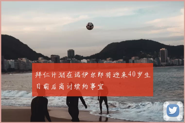 拜仁计划在诺伊尔即将迎来40岁生日前后商讨续约事宜