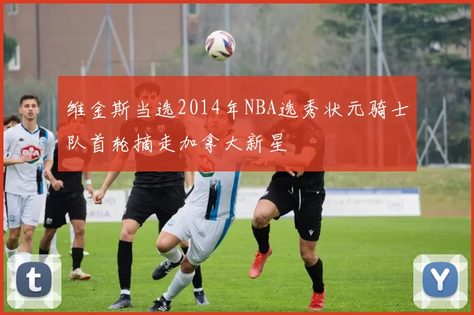 维金斯当选2014年NBA选秀状元骑士队首轮摘走加拿大新星