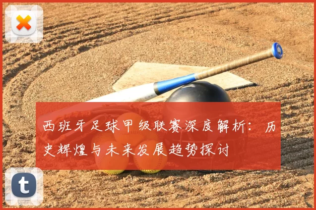 西班牙足球甲级联赛深度解析：历史辉煌与未来发展趋势探讨