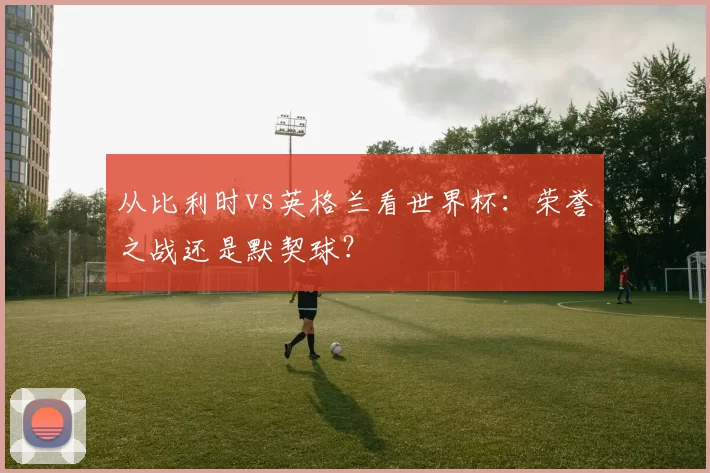 从比利时vs英格兰看世界杯:荣誉之战还是默契球?