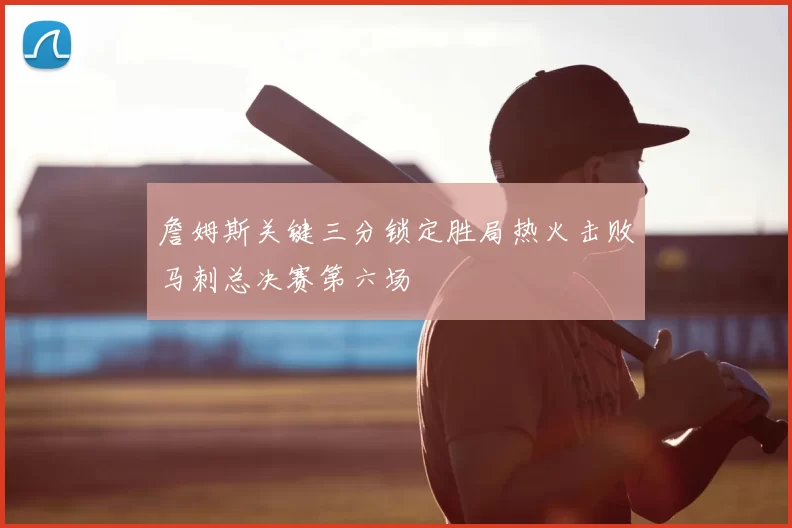 詹姆斯关键三分锁定胜局热火击败马刺总决赛第六场