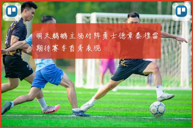 明天鹈鹕主场对阵勇士德章泰穆雷期待赛季首秀表现