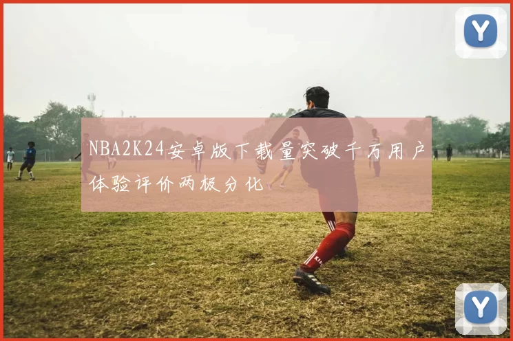 NBA2K24安卓版下载量突破千万用户体验评价两极分化