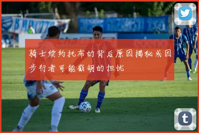 骑士续约托布的背后原因揭秘或因步行者可能截胡的担忧