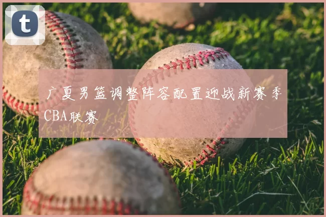广夏男篮调整阵容配置迎战新赛季CBA联赛