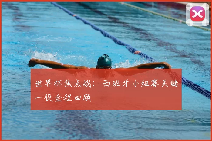 世界杯焦点战:西班牙小组赛关键一役全程回顾