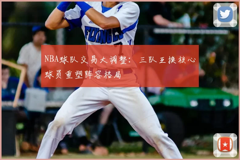 NBA球队交易大调整:三队互换核心球员重塑阵容格局