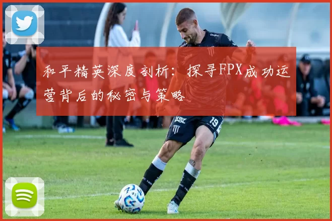 和平精英深度剖析：探寻FPX成功运营背后的秘密与策略
