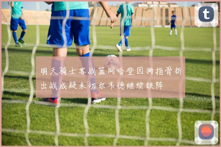 明天骑士客战篮网哈登因拇指骨折出战成疑米切尔韦德继续缺阵