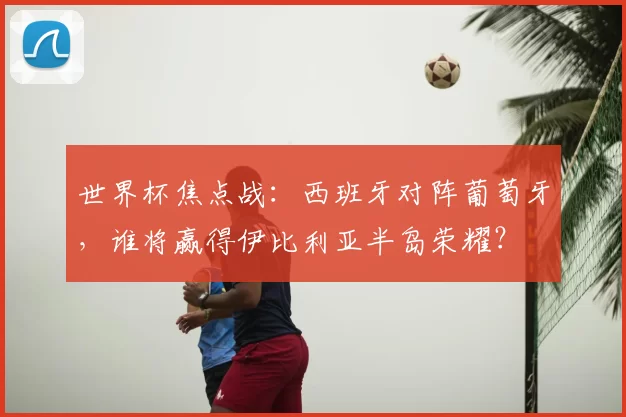 世界杯焦点战：西班牙对阵葡萄牙，谁将赢得伊比利亚半岛荣耀？