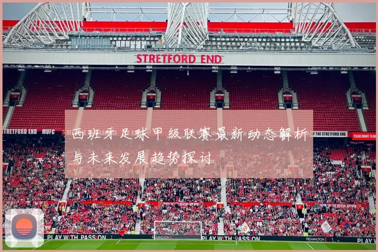 西班牙足球甲级联赛最新动态解析与未来发展趋势探讨