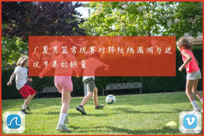 广夏男篮常规赛对阵防线漏洞与进攻节奏的较量