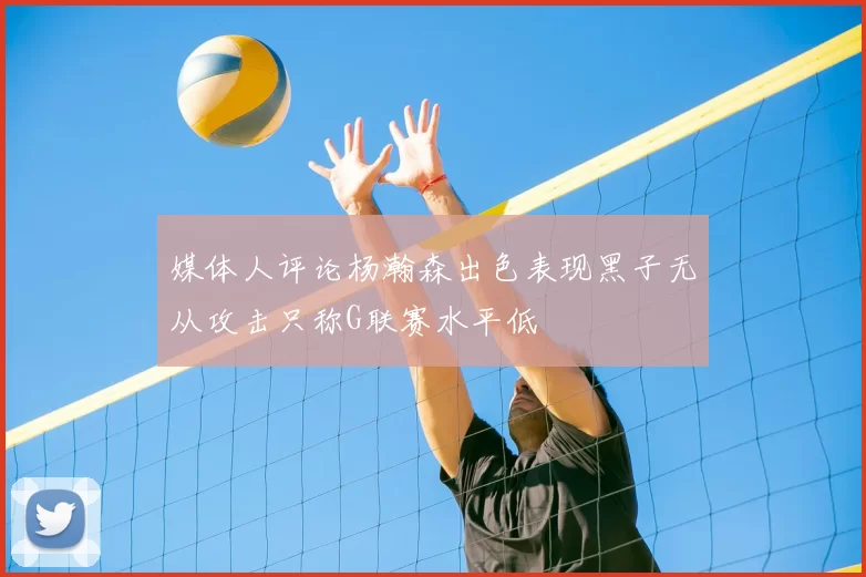 媒体人评论杨瀚森出色表现黑子无从攻击只称G联赛水平低